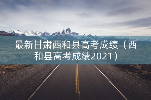 最新甘肃西和县高考成绩（西和县高考成绩2021）