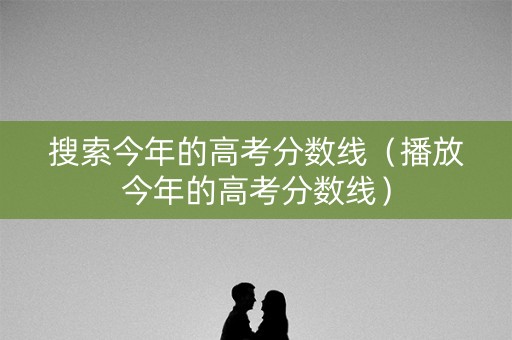 搜索今年的高考分数线（播放今年的高考分数线）