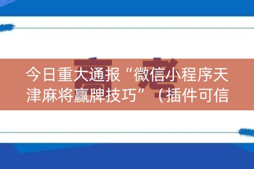 今日重大通报“微信小程序天津麻将赢牌技巧”（插件可信吗)