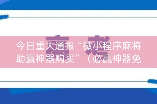 今日重大通报“微小程序麻将助赢神器购买”（必赢神器免费安装)