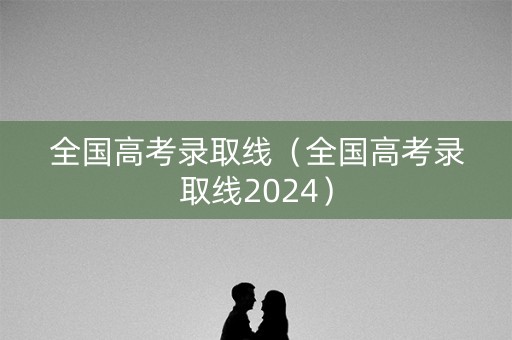 全国高考录取线（全国高考录取线2024）