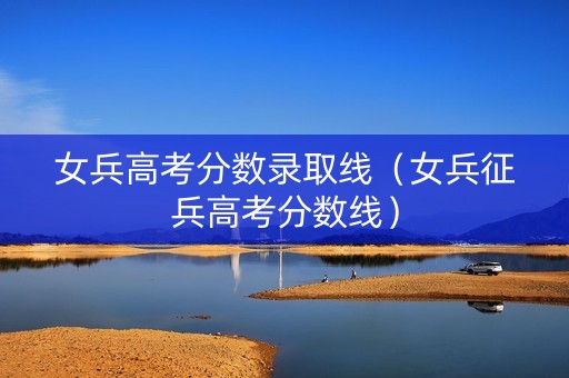 女兵高考分数录取线（女兵征兵高考分数线）