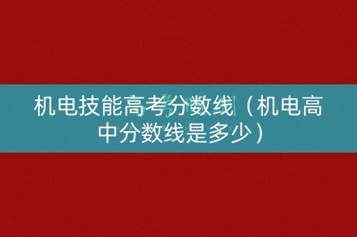 机电技能高考分数线（机电高中分数线是多少）