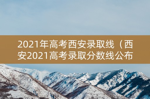 2021年高考西安录取线（西安2021高考录取分数线公布）
