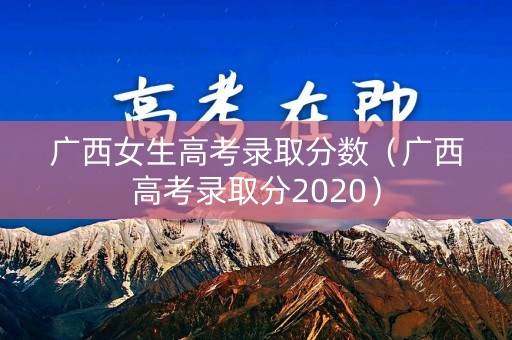 广西女生高考录取分数（广西高考录取分2020）