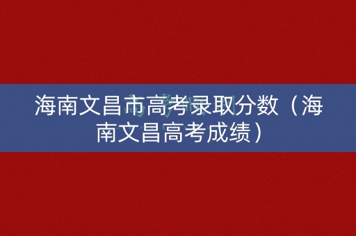 海南文昌市高考录取分数（海南文昌高考成绩）