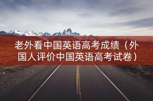 老外看中国英语高考成绩（外国人评价中国英语高考试卷）