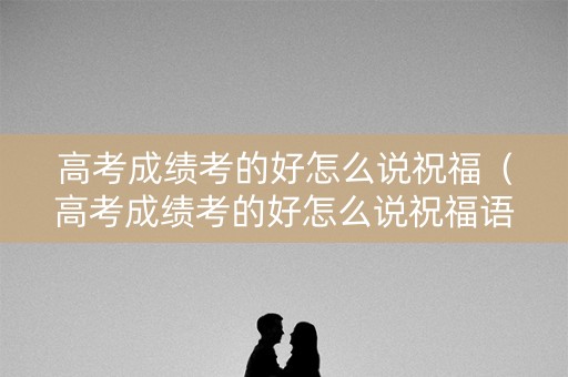高考成绩考的好怎么说祝福（高考成绩考的好怎么说祝福语）