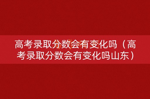 高考录取分数会有变化吗（高考录取分数会有变化吗山东）