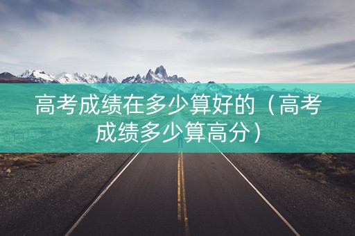高考成绩在多少算好的（高考成绩多少算高分）