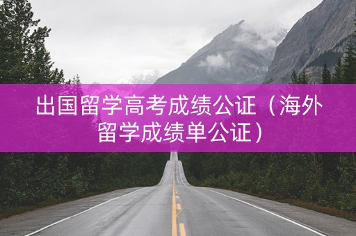 出国留学高考成绩公证（海外留学成绩单公证）