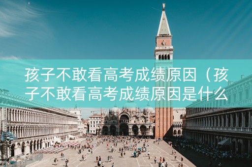 孩子不敢看高考成绩原因（孩子不敢看高考成绩原因是什么）