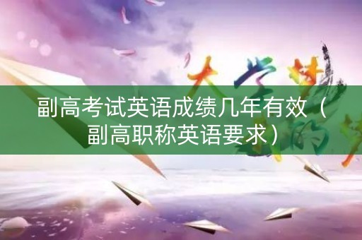 副高考试英语成绩几年有效（副高职称英语要求）