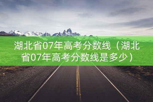 湖北省07年高考分数线（湖北省07年高考分数线是多少）