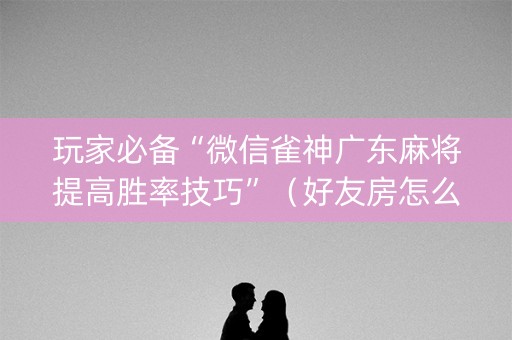 玩家必备“微信雀神广东麻将提高胜率技巧”（好友房怎么才能赢)