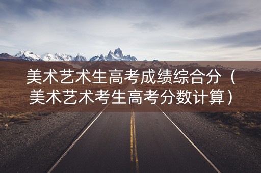 美术艺术生高考成绩综合分（美术艺术考生高考分数计算）