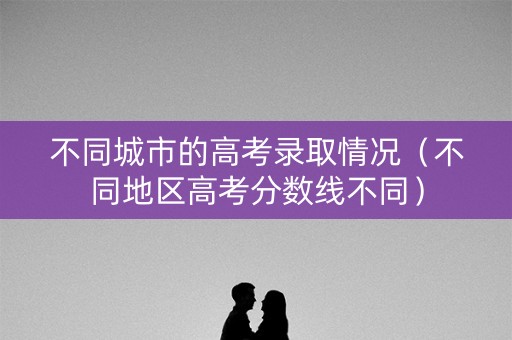 不同城市的高考录取情况（不同地区高考分数线不同）