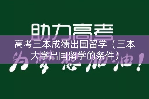 高考三本成绩出国留学（三本大学出国留学的条件）
