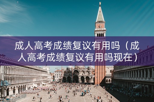 成人高考成绩复议有用吗（成人高考成绩复议有用吗现在）