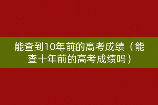 能查到10年前的高考成绩（能查十年前的高考成绩吗）