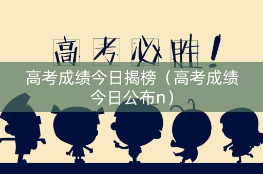 高考成绩今日揭榜（高考成绩今日公布n）