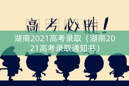 湖南2021高考录取（湖南2021高考录取通知书）