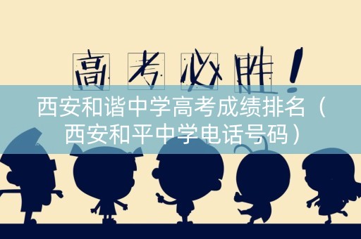 西安和谐中学高考成绩排名（西安和平中学电话号码）