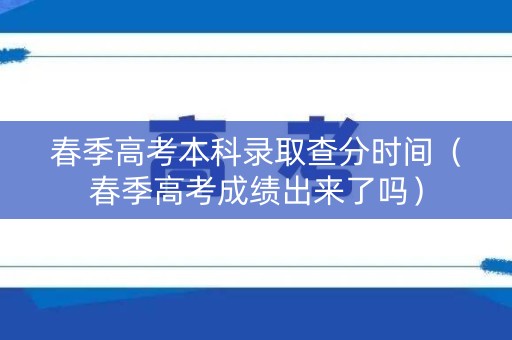 春季高考本科录取查分时间（春季高考成绩出来了吗）