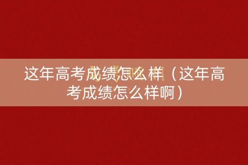这年高考成绩怎么样（这年高考成绩怎么样啊）