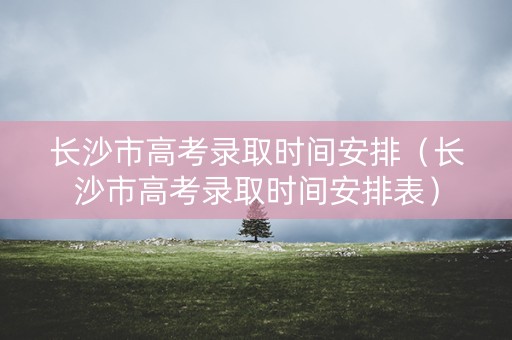 长沙市高考录取时间安排（长沙市高考录取时间安排表）