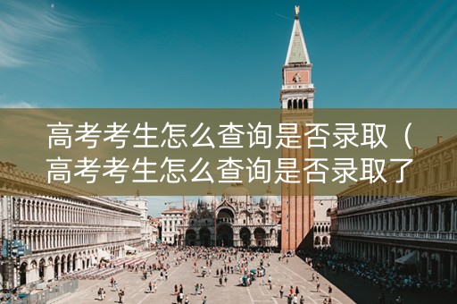 高考考生怎么查询是否录取（高考考生怎么查询是否录取了）