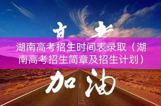 湖南高考招生时间表录取（湖南高考招生简章及招生计划）