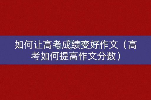 如何让高考成绩变好作文（高考如何提高作文分数）