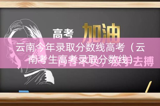 云南今年录取分数线高考（云南考生高考录取分数线）