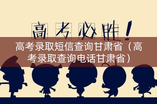 高考录取短信查询甘肃省（高考录取查询电话甘肃省）