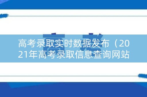 高考录取实时数据发布（2021年高考录取信息查询网站）