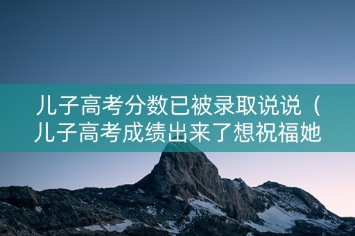 儿子高考分数已被录取说说（儿子高考成绩出来了想祝福她怎么说呢）