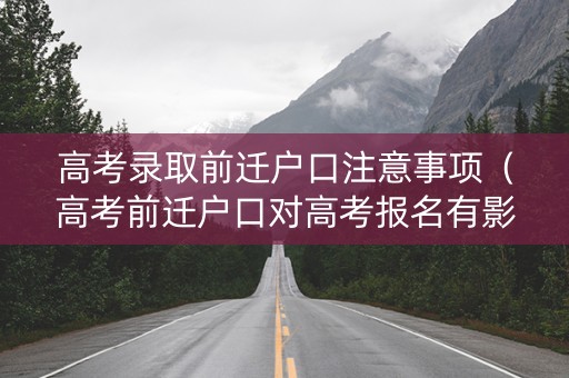 高考录取前迁户口注意事项（高考前迁户口对高考报名有影响吗）