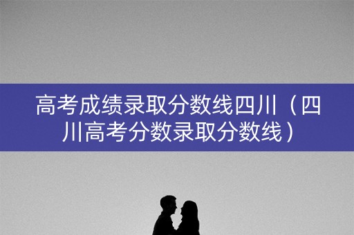 高考成绩录取分数线四川（四川高考分数录取分数线）