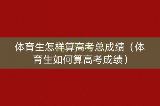 体育生怎样算高考总成绩（体育生如何算高考成绩）