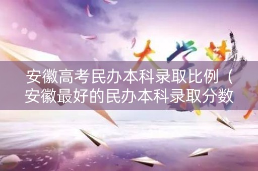 安徽高考民办本科录取比例（安徽最好的民办本科录取分数线）