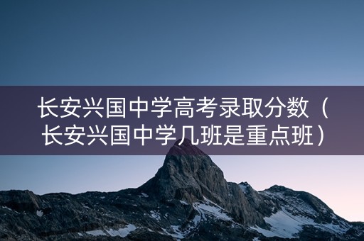 长安兴国中学高考录取分数（长安兴国中学几班是重点班）