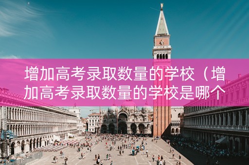增加高考录取数量的学校（增加高考录取数量的学校是哪个）
