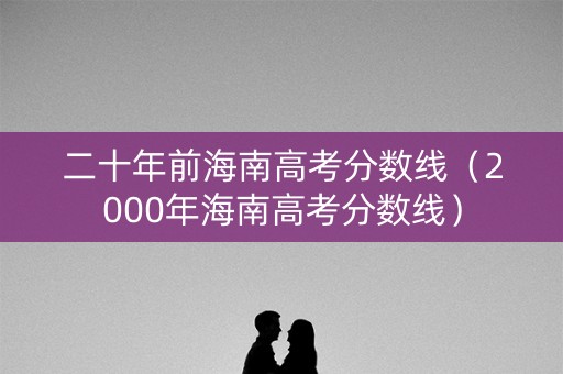 二十年前海南高考分数线（2000年海南高考分数线）