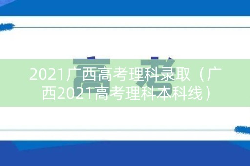2021广西高考理科录取（广西2021高考理科本科线）