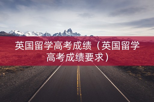 英国留学高考成绩（英国留学高考成绩要求）