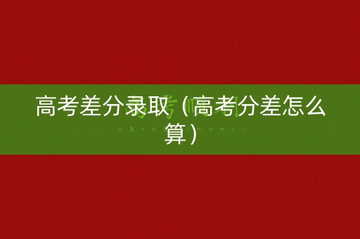 高考差分录取（高考分差怎么算）