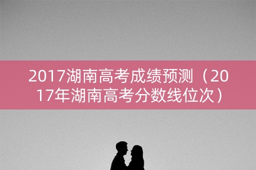 2017湖南高考成绩预测（2017年湖南高考分数线位次）