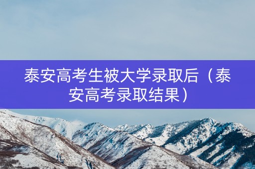 泰安高考生被大学录取后（泰安高考录取结果）