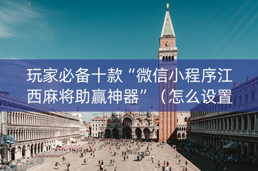 玩家必备十款“微信小程序江西麻将助赢神器”（怎么设置能有好牌)